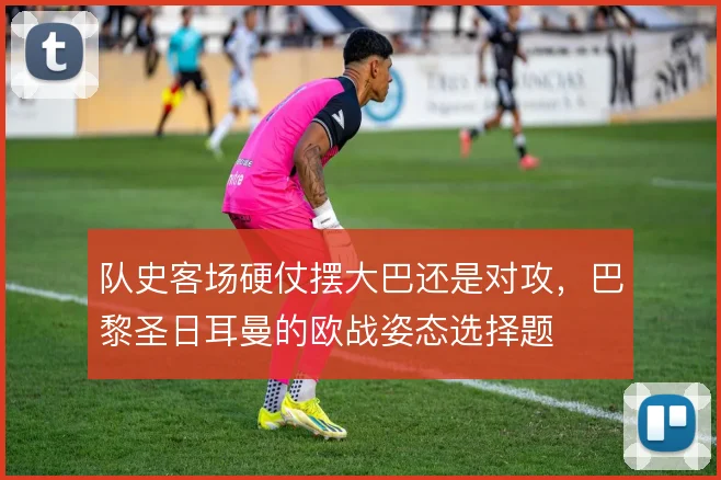 队史客场硬仗摆大巴还是对攻，巴黎圣日耳曼的欧战姿态选择题