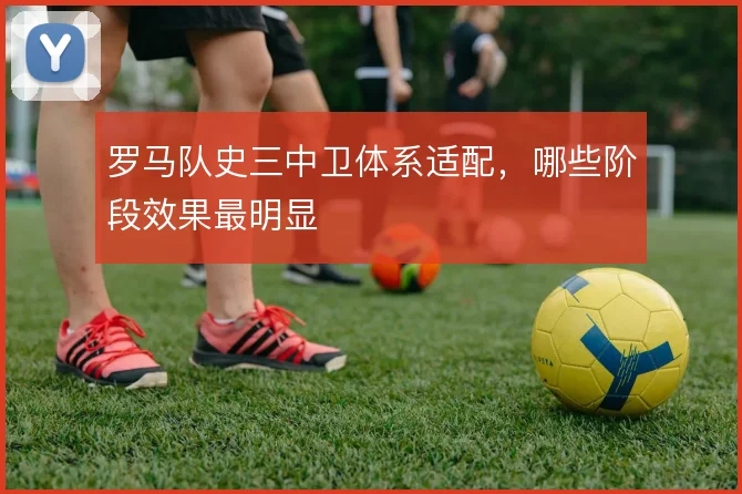 罗马队史三中卫体系适配，哪些阶段效果最明显