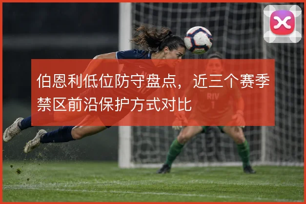 伯恩利低位防守盘点,近三个赛季禁区前沿保护方式对比