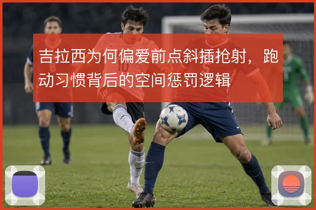 吉拉西为何偏爱前点斜插抢射,跑动习惯背后的空间惩罚逻辑