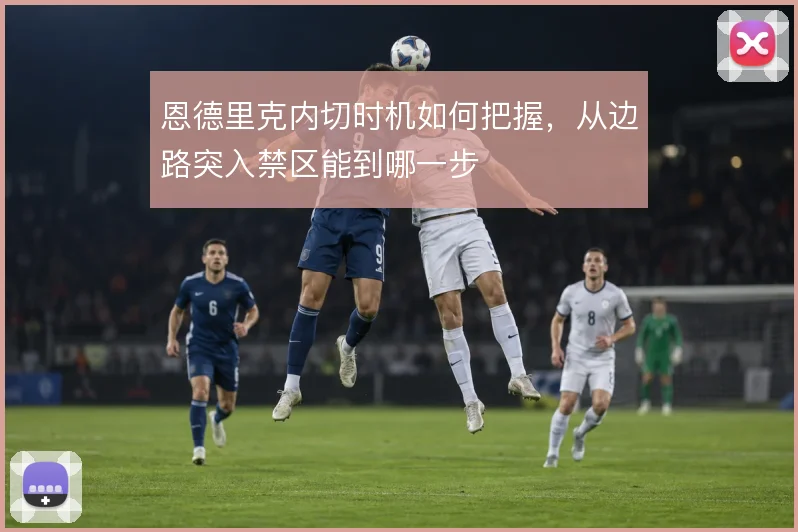 恩德里克内切时机如何把握,从边路突入禁区能到哪一步