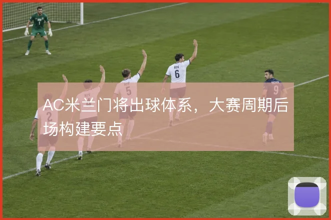 AC米兰门将出球体系,大赛周期后场构建要点