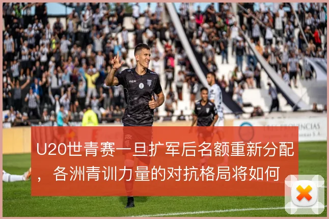 U20世青赛一旦扩军后名额重新分配,各洲青训力量的对抗格局将如何变化