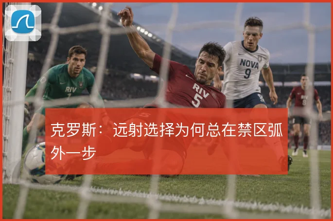 克罗斯：远射选择为何总在禁区弧外一步