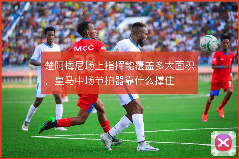 楚阿梅尼场上指挥能覆盖多大面积,皇马中场节拍器靠什么撑住