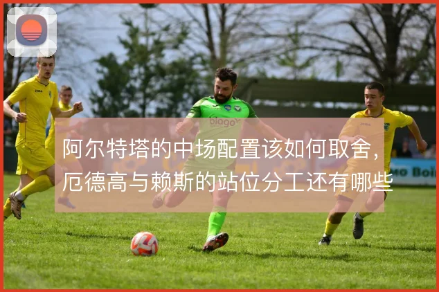 阿尔特塔的中场配置该如何取舍,厄德高与赖斯的站位分工还有哪些调整空间