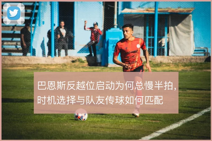 巴恩斯反越位启动为何总慢半拍，时机选择与队友传球如何匹配