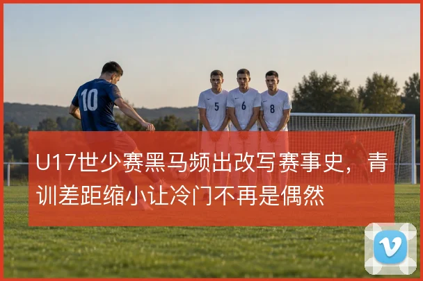 U17世少赛黑马频出改写赛事史,青训差距缩小让冷门不再是偶然