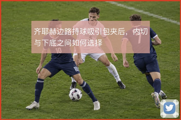 齐耶赫边路持球吸引包夹后,内切与下底之间如何选择