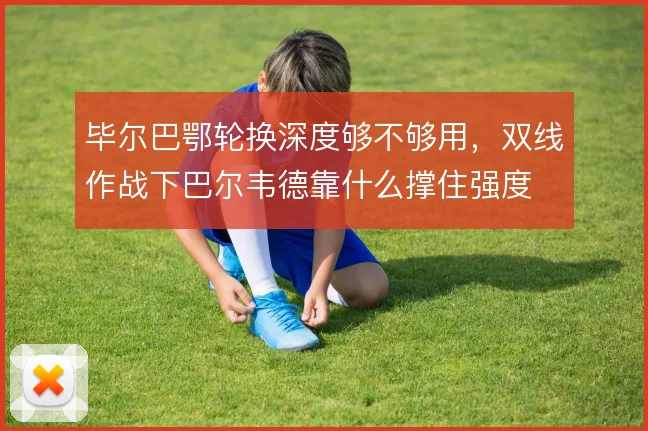 毕尔巴鄂轮换深度够不够用，双线作战下巴尔韦德靠什么撑住强度
