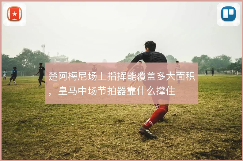 楚阿梅尼场上指挥能覆盖多大面积,皇马中场节拍器靠什么撑住