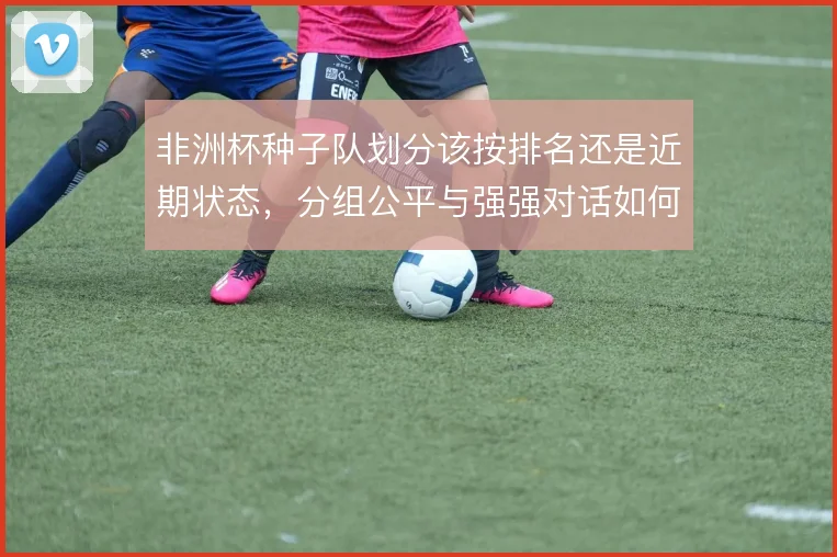 非洲杯种子队划分该按排名还是近期状态，分组公平与强强对话如何兼顾