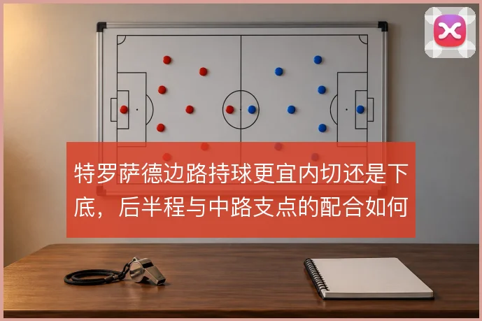 特罗萨德边路持球更宜内切还是下底,后半程与中路支点的配合如何取舍