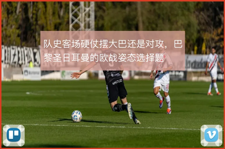 队史客场硬仗摆大巴还是对攻，巴黎圣日耳曼的欧战姿态选择题