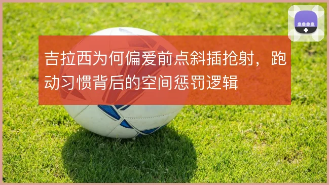 吉拉西为何偏爱前点斜插抢射,跑动习惯背后的空间惩罚逻辑