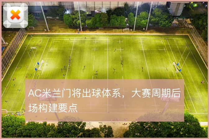 AC米兰门将出球体系,大赛周期后场构建要点