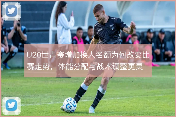 U20世青赛增加换人名额为何改变比赛走势,体能分配与战术调整更灵活