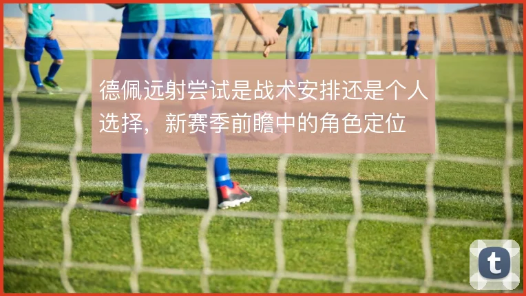 德佩远射尝试是战术安排还是个人选择，新赛季前瞻中的角色定位