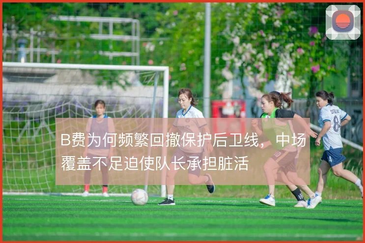 B费为何频繁回撤保护后卫线,中场覆盖不足迫使队长承担脏活