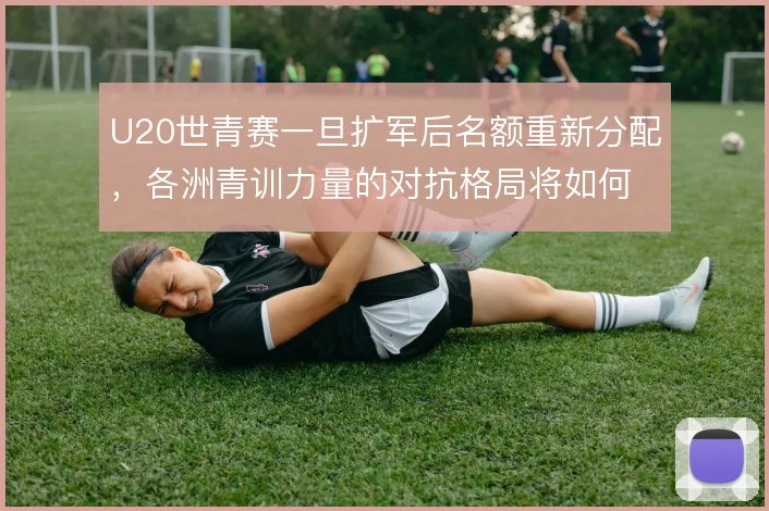U20世青赛一旦扩军后名额重新分配,各洲青训力量的对抗格局将如何变化